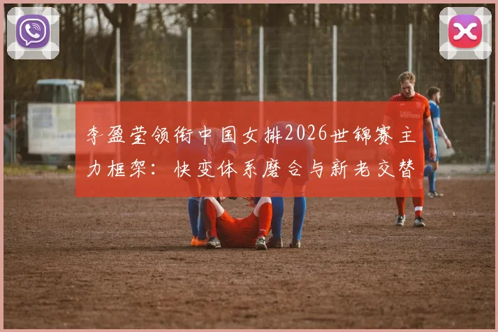 李盈莹领衔中国女排2026世锦赛主力框架:快变体系磨合与新老交替深度分析