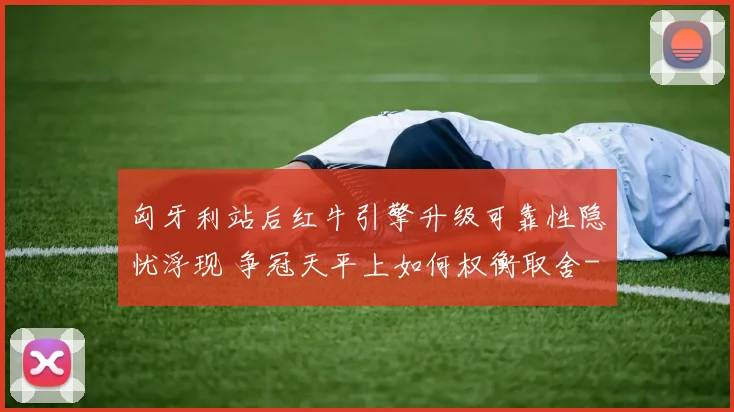 匈牙利站后红牛引擎升级可靠性隐忧浮现 争冠天平上如何权衡取舍