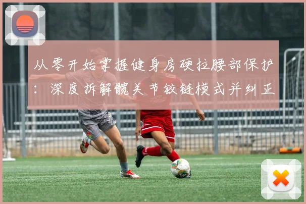 从零开始掌握健身房硬拉腰部保护：深度拆解髋关节铰链模式并纠正典型错误动作教学