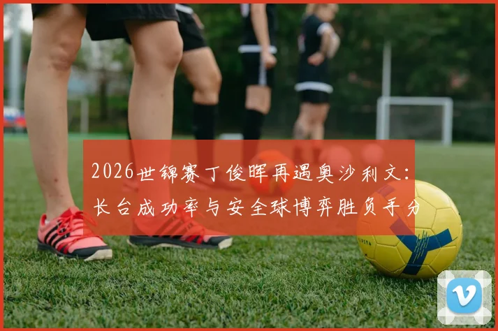 2026世锦赛丁俊晖再遇奥沙利文：长台成功率与安全球博弈胜负手分析
