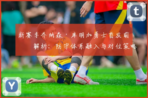 新赛季乔纳森·库明加勇士首发前景解析：防守体系融入与对位策略深度观察