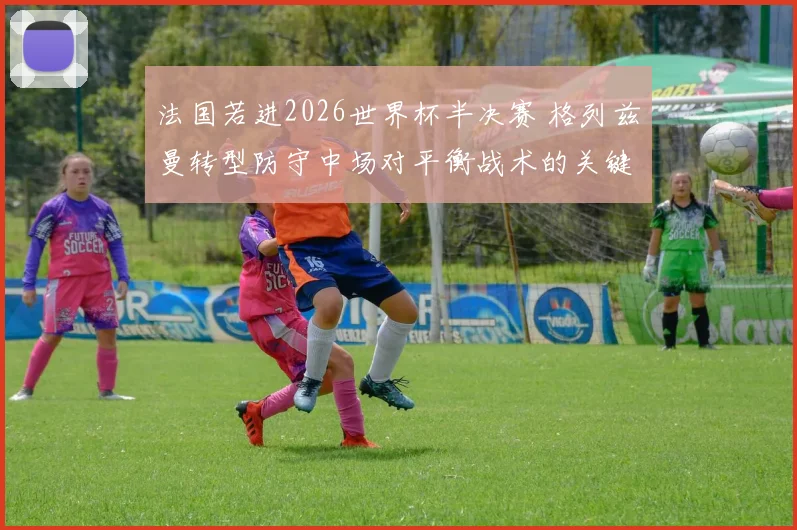 法国若进2026世界杯半决赛 格列兹曼转型防守中场对平衡战术的关键作用