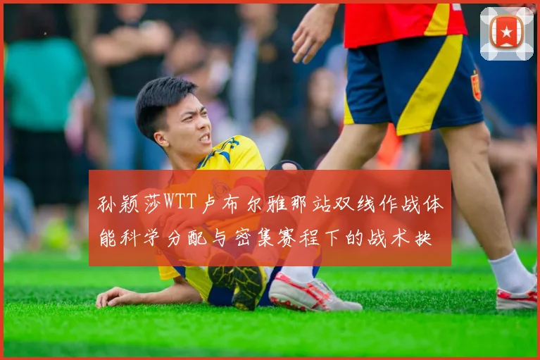 孙颖莎WTT卢布尔雅那站双线作战体能科学分配与密集赛程下的战术抉择研究