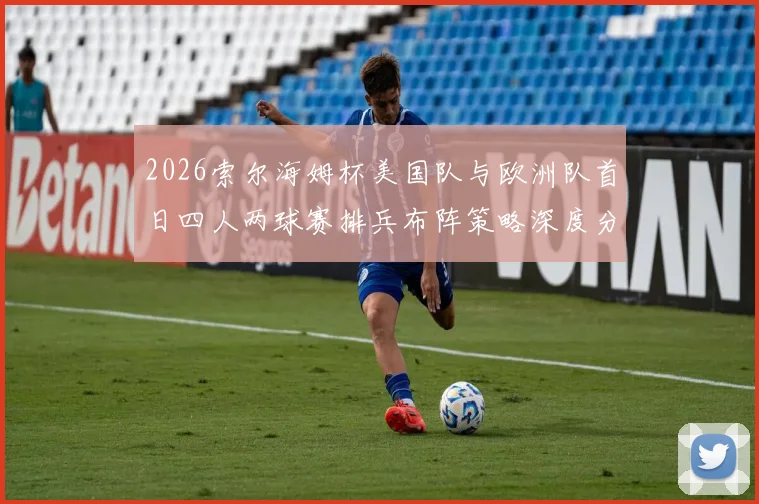 2026索尔海姆杯美国队与欧洲队首日四人两球赛排兵布阵策略深度分析