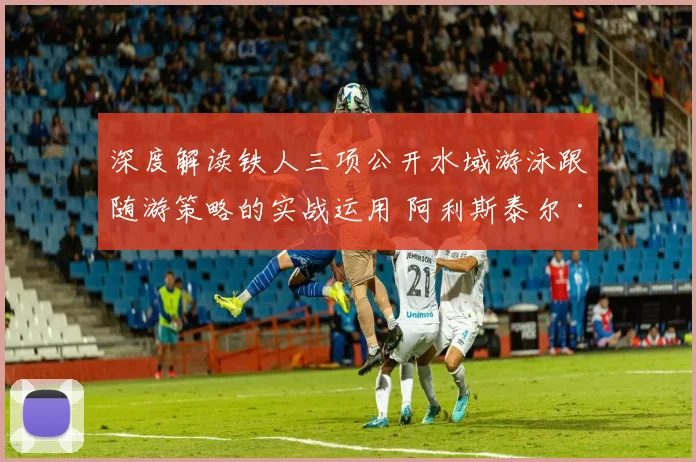 深度解读铁人三项公开水域游泳跟随游策略的实战运用 阿利斯泰尔·布朗利兄弟与苗浩如何在高强度水域对抗中节省体力