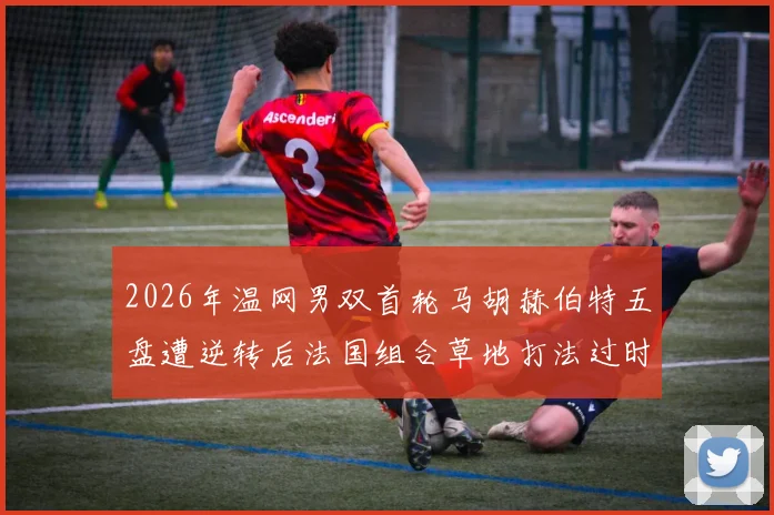 2026年温网男双首轮马胡赫伯特五盘遭逆转后法国组合草地打法过时争议分析
