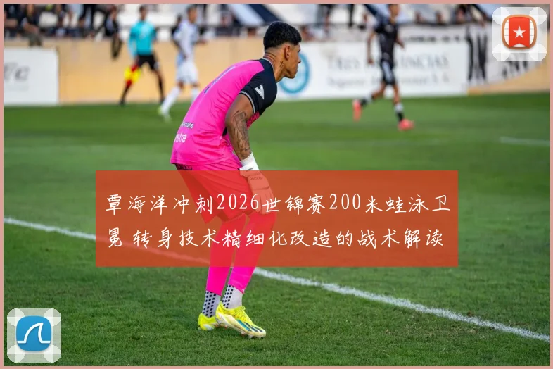 覃海洋冲刺2026世锦赛200米蛙泳卫冕 转身技术精细化改造的战术解读