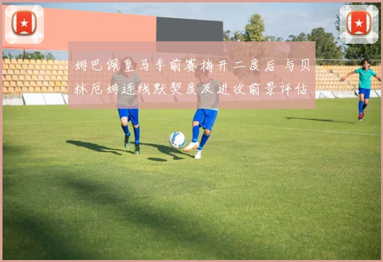 姆巴佩皇马季前赛梅开二度后 与贝林厄姆连线默契度及进攻前景评估