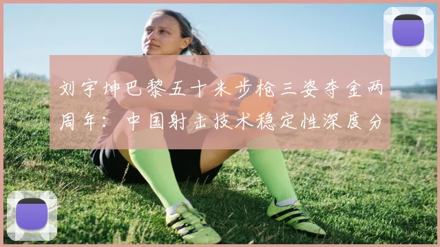 刘宇坤巴黎五十米步枪三姿夺金两周年:中国射击技术稳定性深度分析