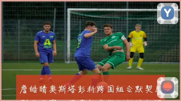 詹皓晴奥斯塔彭科跨国组合默契度形成观察:网前与底线如何编织温网竞争力