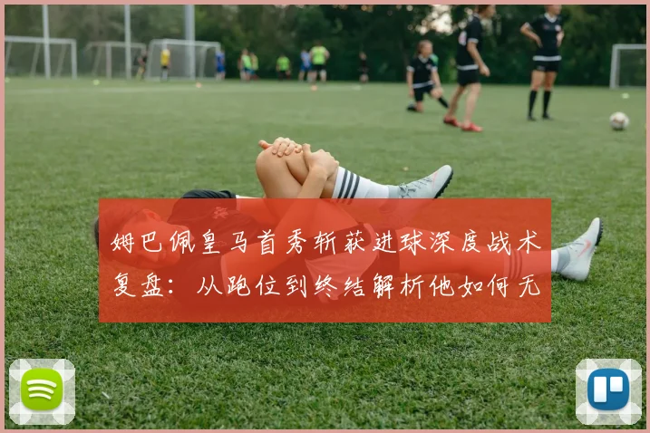 姆巴佩皇马首秀斩获进球深度战术复盘：从跑位到终结解析他如何无缝衔接安帅体系